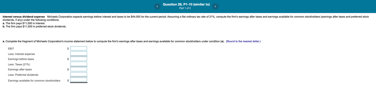 Question 29, P1-10 (similar to)
Part 1 of 2
Interest versus dividend expense Michaels Corporation expects earnings before interest and taxes to be $44,000 for the current period. Assuming a flat ordinary tax rate of 21%, compute the firm's earnings after taxes and earnings available for common stockholders (earnings after taxes and preferred stock
dividends, if any) under the following conditions:
a. The firm pays $11,500 in interest.
b. The firm pays $11,500 in preferred stock dividends.
a. Complete the fragment of Michaels Corporation's income statement below to compute the firm's earnings after taxes and earnings available for common stockholders under condition (a). (Round to the nearest dollar.)
EBIT
$
Less: Interest expense
Earnings before taxes
$
Less: Taxes (21%)
Earnings after taxes
2$
Less: Preferred dividends
Earnings available for common stockholders
$
