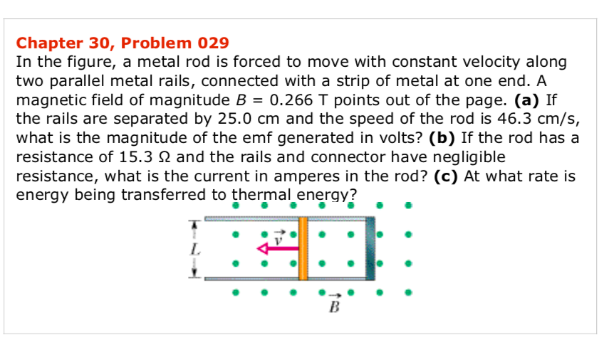 In the figure, a metal rod is forced to move with constant velocity along
two parallel metal rails, connected with a strip of metal at one end. A
magnetic field of magnitude B = 0.266 T points out of the page. (a) If
the rails are separated by 25.0 cm and the speed of the rod is 46.3 cm/s,
what is the magnitude of the emf generated in volts? (b) If the rod has a
resistance of 15.3 N and the rails and connector have negligible
resistance, what is the current in amperes in the rod? (c) At what rate is
energy being transferred to thermal energy?
L.
B
