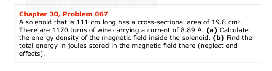 A solenoid that is 111 cm long has a cross-sectional area of 19.8 cm².
There are 1170 turns of wire carrying a current of 8.89 A. (a) Calculate
the energy density of the magnetic field inside the solenoid. (b) Find the
total energy in joules stored in the magnetic field there (neglect end
effects).
