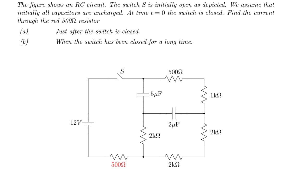 The figure shows an RC circuit. The switch S is initially open as depicted. We assume that
initially all capacitors are uncharged. At time t=0 the switch is closed. Find the current
through the red 5000 resistor
(a)
(b)
Just after the switch is closed.
When the switch has been closed for a long time.
12V-
S
m
500Ω
www
:5μF
2ΚΩ
500Ω
HE
2μF
M
2ΚΩ
www
1kΩ
2ΚΩ