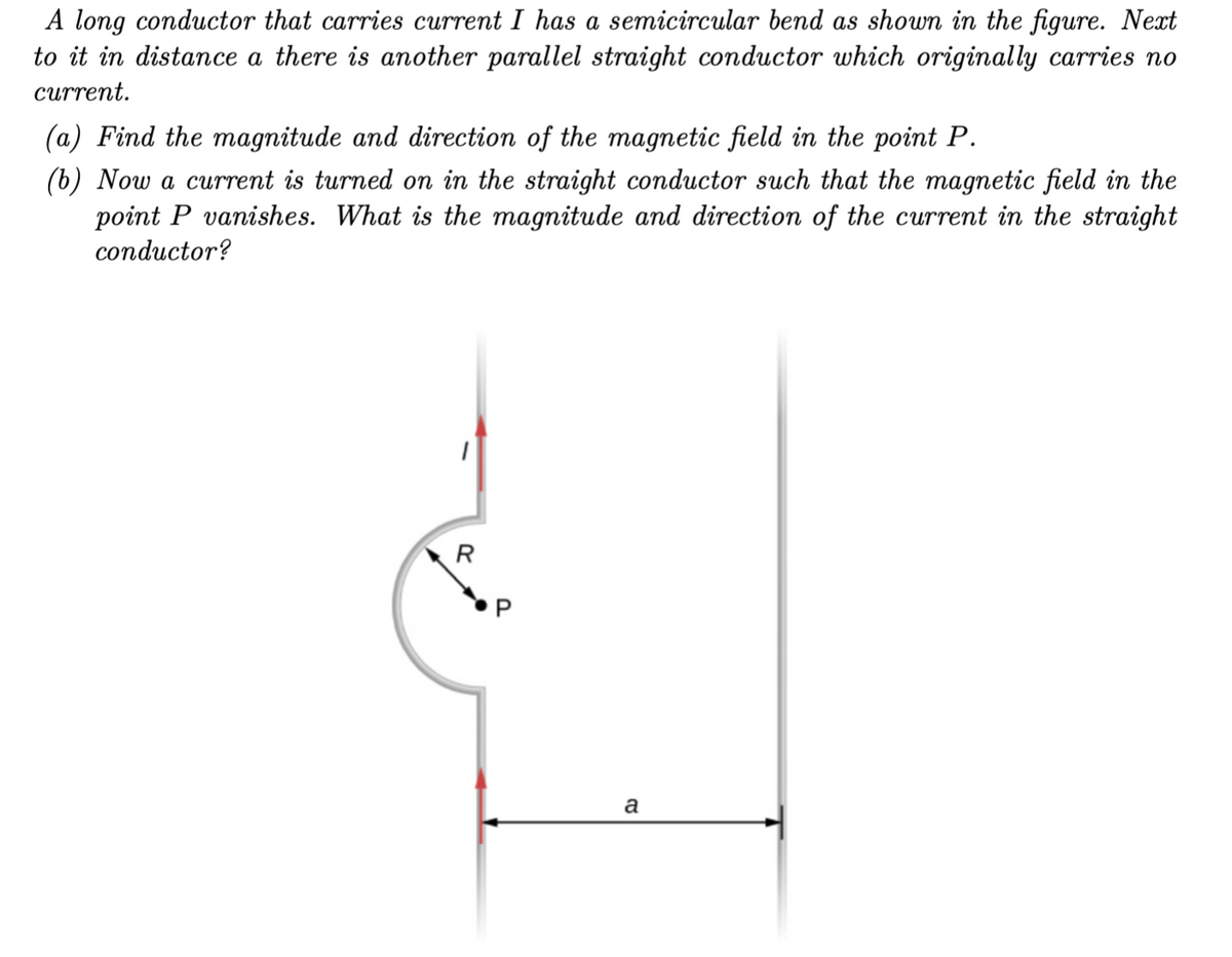 A long conductor that carries current I has a semicircular bend as shown in the figure. Next
to it in distance a there is another parallel straight conductor which originally carries no
current.
(a) Find the magnitude and direction of the magnetic field in the point P.
(b) Now a current is turned on in the straight conductor such that the magnetic field in the
point P vanishes. What is the magnitude and direction of the current in the straight
conductor?
R
a