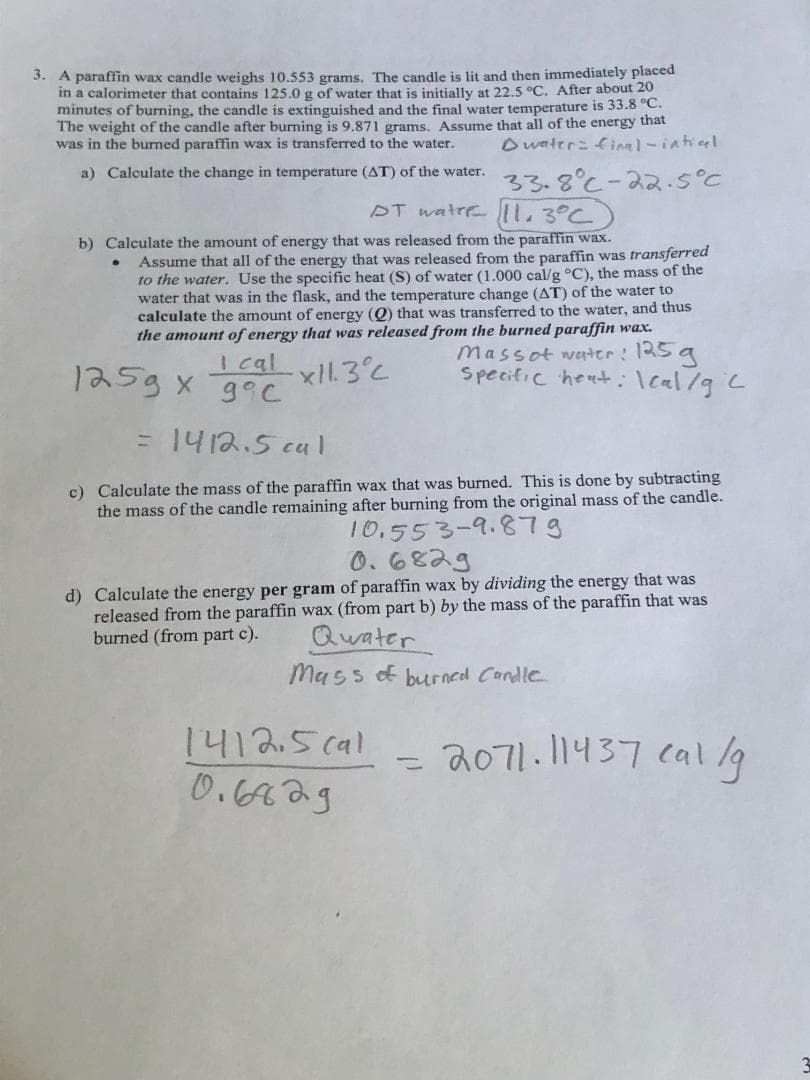 3. A paraffin wax candle weighs 10.553 grams. The candle is lit and then immediately placed
in a calorimeter that contains 125.0 g of water that is initially at 22.5 °C. After about 20
minutes of burning, the candle is extinguished and the final water temperature is 33.8 °C.
The weight of the candle after burning is 9.871 grams. Assume that all of the energy that
was in the burned paraffin wax is transferred to the water. Dwater: final-intiaal.
a) Calculate the change in temperature (AT) of the water.
DT water 11.3°C
b) Calculate the amount of energy that was released from the paraffin wax.
Assume that all of the energy that was released from the paraffin was transferred
to the water. Use the specific heat (S) of water (1.000 cal/g °C), the mass of the
water that was in the flask, and the temperature change (AT) of the water to
calculate the amount of energy (Q) that was transferred to the water, and thus
the amount of energy that was released from the burned paraffin wax.
●
I cal x11.3°C
125g x 9°C
33.8°C-22.5°C
= 1412.5 cal
c) Calculate the mass of the paraffin wax that was burned. This is done by subtracting
the mass of the candle remaining after burning from the original mass of the candle.
10.553-9.879
1412.5 cal
0.6829
Massot water: 125g
Specific heat: Ical/g 2
0.6829
d) Calculate the energy per gram of paraffin wax by dividing the energy that was
released from the paraffin wax (from part b) by the mass of the paraffin that was
burned (from part c).
Quater
Mass of burned Candle
-
2071.11437 cal/g