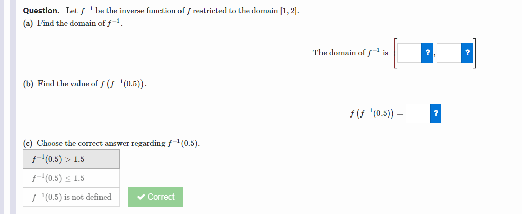 Question. Let f1 be the inverse function of f restricted to the domain [1, 2].
(a) Find the domain of f1.
The domain offl is
?
(b) Find the value of f (f '(0.5)).
f (f (0.5)) =
?
(c) Choose the correct answer regarding f(0.5).
f '(0.5) > 1.5
f'(0.5) < 1.5
f'(0.5) is not defined
v Correct
