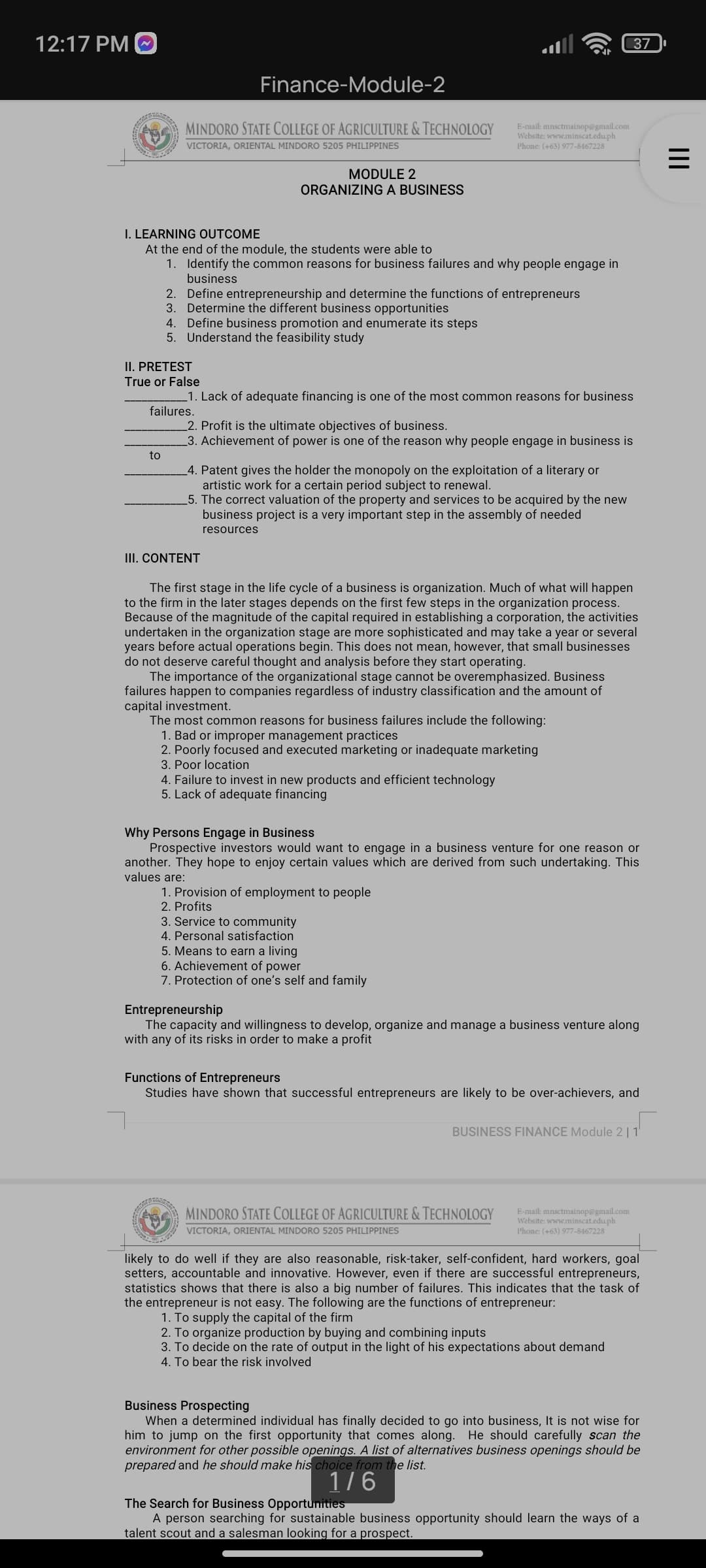 12:17 PM O
37
Finance-Module-2
MINDORO STATE COLLEGE OF AGRICULTURE & TECHNOLOGY
VICTORIA, ORIENTAL MINDORO 5205 PHILIPPINES
E-mail: mnsctmainop@gmal.com
Website: www.minscat.edu.ph
Phone: (+63) 977-8467228
MODULE 2
ORGANIZINGA BUSINESS
I. LEARNING OUTCOME
At the end of the module, the students were able to
1. Identify the common reasons for business failures and why people engage in
business
2. Define entrepreneurship and determine the functions of entrepreneurs
3. Determine the different business opportunities
4. Define business promotion and enumerate its steps
5. Understand the feasibility study
II. PRETEST
True or False
.1. Lack of adequate financing is one of the most common reasons for business
failures.
_2. Profit is the ultimate objectives of business.
3. Achievement of power is one of the reason why people engage in business is
to
_4. Patent gives the holder the monopoly on the exploitation of a literary or
artistic work for a certain period subject to renewal.
5. The correct valuation of the property and services to be acquired by the new
business project is a very important step in the assembly of needed
resources
III. CONTENT
The first stage in the life cycle of a business is organization. Much of what will happen
to the firm in the later stages depends on the first few steps in the organization process.
Because of the magnitude of the capital required in establishing a corporation, the activities
undertaken in the organization stage are more sophisticated and may take a year or several
years before actual operations begin. This does not mean, however, that small businesses
do not deserve careful thought and analysis before they start operating.
The importance of the organizational stage cannot be overemphasized. Business
failures happen to companies regardless of industry classification and the amount of
capital investment.
The most common reasons for business failures include the following:
1. Bad or improper management practices
2. Poorly focused and executed marketing or inadequate marketing
3. Poor location
4. Failure to invest in new products and efficient technology
5. Lack of adequate financing
Why Persons Engage in Business
Prospective investors would want to engage in a business venture for one reason or
another. They hope to enjoy certain values which are derived from such undertaking. This
values are:
1. Provision of employment to people
2. Profits
3. Service to community
4. Personal satisfaction
5. Means to earn a living
6. Achievement of power
7. Protection of one's self and family
Entrepreneurship
The capacity and willingness to develop, organize and manage a business venture along
with any of its risks in order to make a profit
Functions of Entrepreneurs
Studies have shown that successful entrepreneurs are likely to be over-achievers, and
BUSINESS FINANCE Module 2 | 1
E-mail: mnsctmainop@gmail.com
Website: www.minscat.edu.ph
Phone: (+63) 977-8467228
MINDORO STATE COLLEGE OF AGRICULTURE & TECHNOLOGY
VICTORIA, ORIENTAL MINDORO 5205 PHILIPPINES
likely to do well if they are also reasonable, risk-taker, self-confident, hard workers, goal
setters, accountable and innovative. However, even if there are successful entrepreneurs,
statistics shows that there is also a big number of failures. This indicates that the task of
the entrepreneur is not easy. The following are the functions of entrepreneur:
1. To supply the capital of the firm
2. To organize production by buying and combining inputs
3. To decide on the rate of output in the light of his expectations about demand
4. To bear the risk involved
Business Prospecting
When a determined individual has finally decided to go into business, It is not wise for
him to jump on the first opportunity that comes along. He should carefully scan the
environment for other possible openings. A list of alternatives business openings should be
prepared and he should make his choice from the list.
1/6
The Search for Business Opportunities
A person searching for sustainable business opportunity should learn the ways of a
talent scout and a salesman looking for a prospect.
II
