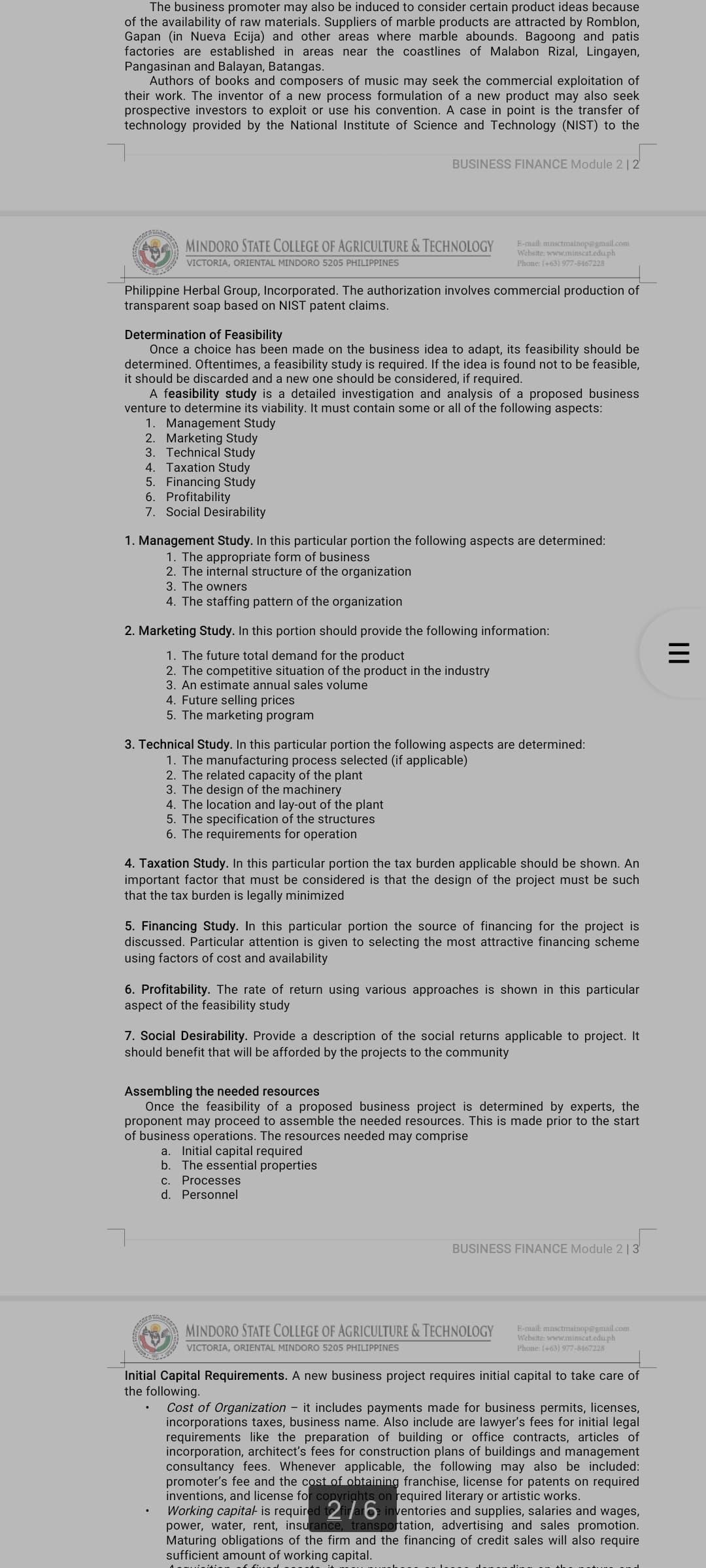 The business promoter may also be induced to consider certain product ideas because
of the availability of raw materials. Suppliers of marble products are attracted by Romblon,
Gapan (in Nueva Ecija) and other areas where marble abounds. Bagoong and patis
factories are established in areas near the coastlines of Malabon Rizal, Lingayen,
Pangasinan and Balayan, Batangas.
Authors of books and composers of music may seek the commercial exploitation of
their work. The inventor of a new process formulation of a new product may also seek
prospective investors to exploit or use his convention. A case in point is the transfer of
technology provided by the National Institute of Science and Technology (NIST) to the
BUSINESS FINANCE Module 2 | 2
MINDORO STATE COLLEGE OF AGRICULTURE & TECHNOLOGY
E-mail: mnsctmainop@gmail.com
Website: www.minscat.edu.ph
Phone: (+63) 977-8467228
VICTORIA, ORIENTAL MINDORO 5205 PHILIPPINES
Philippine Herbal Group, Incorporated. The authorization involves commercial production of
transparent soap based on NIST patent claims.
Determination of Feasibility
Once a choice has been made on the business idea to adapt, its feasibility should be
determined. Oftentimes, a feasibility study is required. If the idea is found not to be feasible,
it should be discarded and a new one should be considered, if required.
A feasibility study is a detailed investigation and analysis of a proposed business
venture to determine its viability. It must contain some or all of the following aspects:
1. Management Study
2. Marketing Study
3. Technical Study
4. Taxation Study
5. Financing Study
6. Profitability
7. Social Desirability
1. Management Study. In this particular portion the following aspects are determined:
1. The appropriate form of business
The
3. The owners
ternal structure of the organization
4. The staffing pattern of the organization
2. Marketing Study. In this portion should provide the following information:
1. The future total demand for the product
2. The competitive situation of the product in the industry
3. An estimate annual sales volume
4. Future selling prices
5. The marketing program
3. Technical Study. In this particular portion the following aspects are determined:
1. The manufacturing process selected (if applicable)
2. The related capacity of the plant
3. The design of the machinery
4. The location and lay-out of the plant
5. The specification of the structures
6. The requirements for operation
4. Taxation Study. In this particular portion the tax burden applicable should be shown. An
important factor that must be considered is that the design of the project must be such
that the tax burden is legally minimized
5. Financing Study. In this particular portion the source of financing for the project is
discussed. Particular attention is given to selecting the most attractive financing scheme
using factors of cost and availability
6. Profitability. The rate of return using various approaches is shown in this particular
aspect of the feasibility study
7. Social Desirability. Provide a description of the social returns applicable to project. It
should benefit that will be afforded by the projects to the community
Assembling the needed resources
Once the feasibility of a proposed business project is determined by experts, the
proponent may proceed to assemble the needed resources. This is made prior to the start
of business operations. The resources needed may comprise
a. Initial capital required
b. The essential properties
С.
Processes
d. Personnel
BUSINESS FINANCE Module 2 | 3
MINDORO STATE COLLEGE OF AGRICULTURE & TECHNOLOGY
E-mail: mnsctmainop@gmail.com
Website: www.minscat.edu.ph
Phone: (+63) 977-8467228
VICTORIA, ORIENTAL MINDORO 5205 PHILIPPINES
Initial Capital Requirements. A new business project requires initial capital to take care of
the following.
Cost of Organization – it includes payments made for business permits, licenses,
incorporations taxes, business name. Also include are lawyer's fees for initial legal
requirements like the preparation of building or office contracts, articles of
incorporation, architect's fees for construction plans of buildings and management
consultancy fees. Whenever applicable, the following may also be included:
promoter's fee and the cost of obtaining franchise, license for patents on required
inventions, and license for copyrights on required literary or artistic works.
Working capital- is required to firaro inventories and supplies, salaries and wages,
power, water, rent, insurance, transportation, advertising and sales promotion.
Maturing obligations of the firm and the financing of credit sales will also require
sufficient amount of working capital.
II
