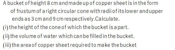 A bucket of height 8 cm and madeup of copper sheetis in the form
of frustum of a right circular cone with radii of itslower andupper
ends as 3 cm and 9 cm respectively.Calculate.
(i) the height of the cone of which the bucket is a part.
(ii) the volume of water which canbe filled in the bucket.
(iii) the area of copper sheet required to make the bucket
