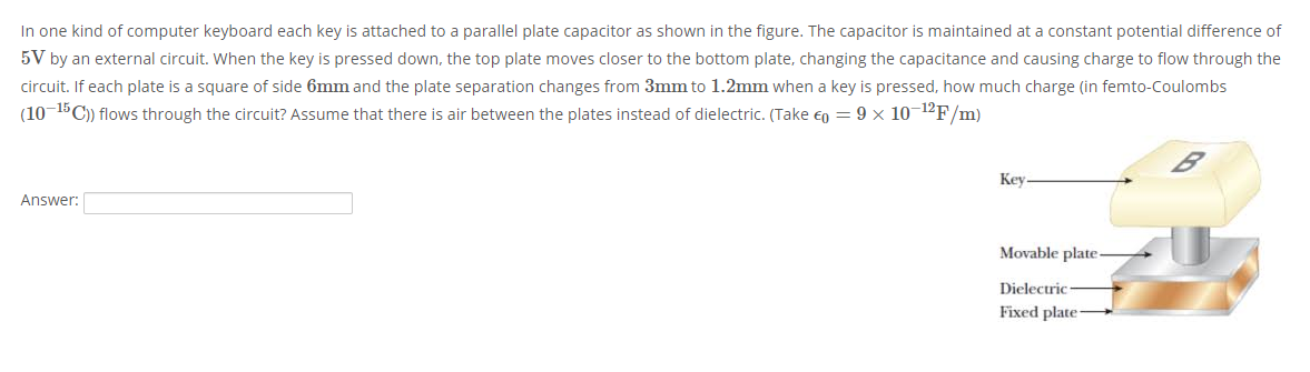 In one kind of computer keyboard each key is attached to a parallel plate capacitor as shown in the figure. The capacitor is maintained at a constant potential difference of
5V by an external circuit. When the key is pressed down, the top plate moves closer to the bottom plate, changing the capacitance and causing charge to flow through the
circuit. If each plate is a square of side 6mm and the plate separation changes from 3mm to 1.2mm when a key is pressed, how much charge (in femto-Coulombs
(10-15C)) flows through the circuit? Assume that there is air between the plates instead of dielectric. (Take eo = 9 x 10¬1ºF/m)
Key.
Answer:
Movable plate-
Dielectric
Fixed plate-
