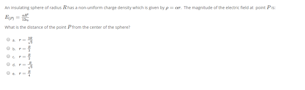 An insulating sphere of radius Rhas a non-uniform charge density which is given by p = ar. The magnitude of the electric field at point Pis:
E(P) =
aR
12€0
What is the distance of the point P from the center of the sphere?
O a. r=
O b. r=
O c. r=
O d.
r =
O e.
O O
