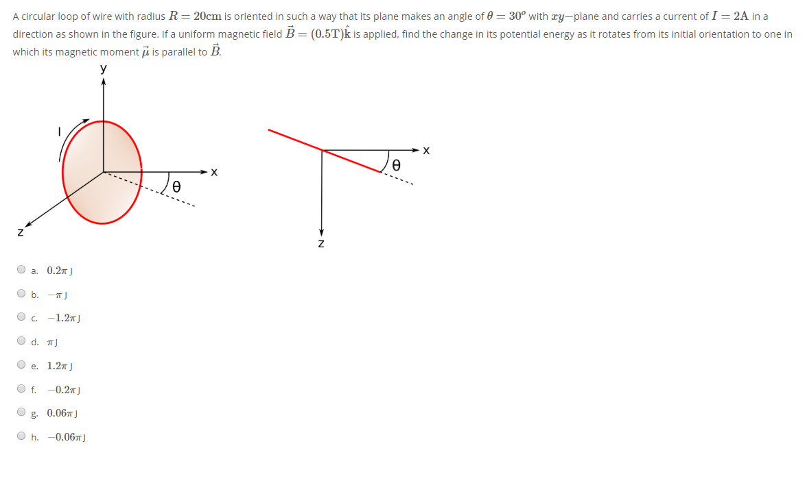 A circular loop of wire with radius R= 20cm is oriented in such a way that its plane makes an angle of 0 = 30° with æy-plane and carries a current of I = 2A in a
direction as shown in the figure. If a uniform magnetic field B = (0.5T)k is applied, find the change in its potential energy as it rotates from its initial orientation to one in
which its magnetic moment i is parallel to B.
y
O a. 0.27 J
O b. -T)
с. — 1.2т)
O d. T|
О е. 1.2т ]
Of.
-0.27J
g.
0.06J
O h.
-0.06T)
