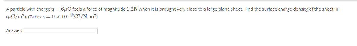 A particle with charge q = 6µC feels a force of magnitude 1.2N when it is brought very close to a large plane sheet. Find the surface charge density of the sheet in
(µC/m²). (Take €o = 9 × 10¬12C² /N. m²)
Answer:
