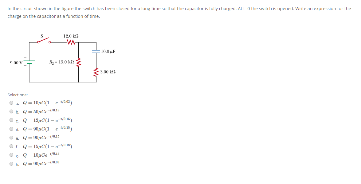 In the circuit shown in the figure the switch has been closed for a long time so that the capacitor is fully charged. At t=0 the switch is opened. Write an expression for the
charge on the capacitor as a function of time.
12.0 kN
10.0 µF
9.00 V
Ro = 15.0 kN
3.00 kN
Select one:
а. Q%3D 101С(1 — е 4/0.03)
O b.
Q = 50µCe-t/0.18
O c.
12μC(1-ε 4015)
Q = 90µC(1 – e t/0.15)
Q = 90µCe t/0.15
Q = 15µC(1 – e t/0.18)
Q = 10µCe t/0.15
O h. Q = 90µCe t/0.03
