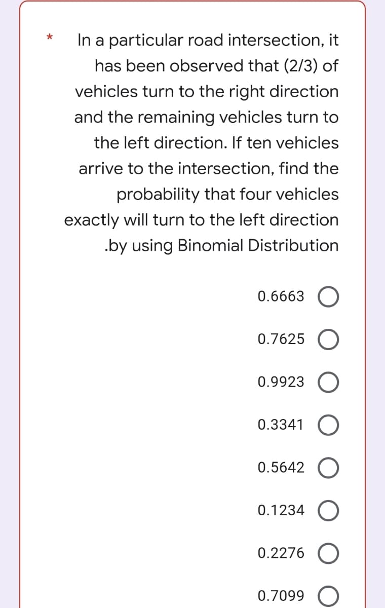 *
In a particular road intersection, it
has been observed that (2/3) of
vehicles turn to the right direction
and the remaining vehicles turn to
the left direction. If ten vehicles
arrive to the intersection, find the
probability that four vehicles
exactly will turn to the left direction
.by using Binomial Distribution
0.6663 O
0.7625 O
0.9923 O
0.3341 O
0.5642 O
0.1234 O
0.2276 O
0.7099