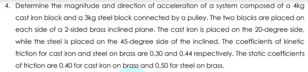 4. Determine the magnitude and direction of acceleration of a system composed of a 4kg
cast iron block and a 3kg steel block connected by a pulley. The two blocks are placed on
each side of a 2-sided brass inclined plane. The cast iron is placed on the 20-degree side,
while the steel is placed on the 45-degree side of the inclined. The coefficients of kinetic
friction for cast iron and steel on brass are 0.30 and 0.44 respectively. The static coefficients
of friction are 0.40 for cast iron on brass and 0.50 for steel on brass.
