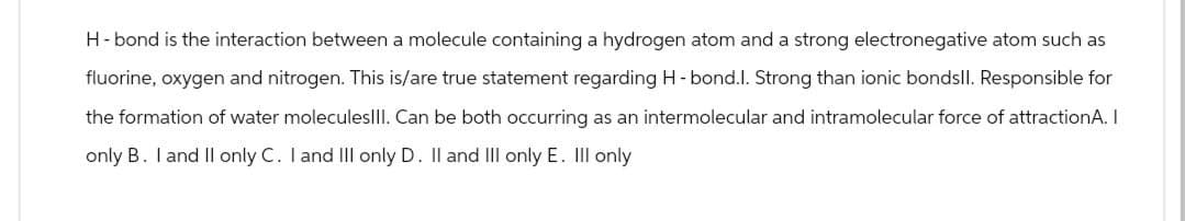 H-bond is the interaction between a molecule containing a hydrogen atom and a strong electronegative atom such as
fluorine, oxygen and nitrogen. This is/are true statement regarding H-bond.l. Strong than ionic bondsll. Responsible for
the formation of water moleculesIII. Can be both occurring as an intermolecular and intramolecular force of attractionA. I
only B. I and II only C. I and III only D. II and III only E. III only