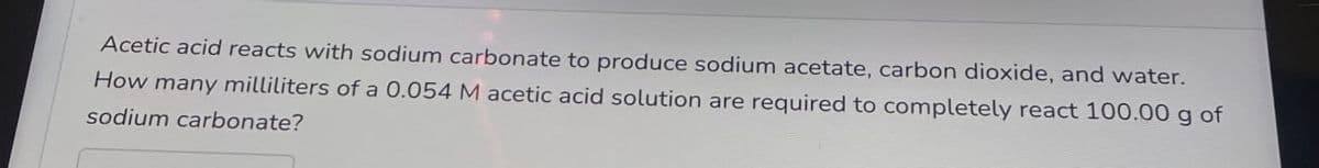 Acetic acid reacts with sodium carbonate to produce sodium acetate, carbon dioxide, and water.
How many milliliters of a 0.054 M acetic acid solution are required to completely react 100.00 g of
sodium carbonate?