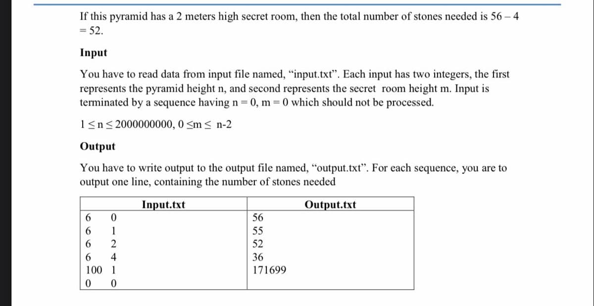 If this pyramid has a 2 meters high secret room, then the total number of stones needed is 56 - 4
= 52.
Input
You have to read data from input file named, "input.txt". Each input has two integers, the first
represents the pyramid height n, and second represents the secret room height m. Input is
terminated by a sequence having n= 0, m = 0 which should not be processed.
1<n< 2000000000, 0 <m< n-2
Output
You have to write output to the output file named, "output.txt". For each sequence, you are to
output one line, containing the number of stones needed
Input.txt
Output.txt
6.
56
6.
1
55
6.
2
52
4
36
100 1
171699
