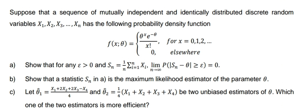 Suppose that a sequence of mutually independent and identically distributed discrete random
variables X₁, X₂, X3, ..., Xn has the following probability density function
0xe-0
x!
0,
a)
b)
c)
f(x; 0) =
for x = 0,1,2,...
elsewhere
1 n
Show that for any & > 0 and S₂ = ₁X₁, lim P(|S, − 0| ≥ ɛ) = 0.
-
Zi=1
n
n→∞
Show that a statistic Sn in a) is the maximum likelihood estimator of the parameter 8.
Let Ô₁ X₁+2X₂+2X3-X4
=
4
¹ and Ô₂ = ²(X₁ + X₂ + X3 + X4) be two unbiased estimators of 8. Which
one of the two estimators is more efficient?