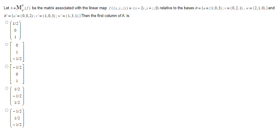 Let A = M (f) be the matrix associated with the linear map ƒ((x,y,z)) = (x-2y,y+z,0) relative to the bases B={u= (1,0,3); v = (0,2,1), w = (2,1,0) } and
B'= {u'=(0,0,2); v' = (1,0,3); w'=(1,3,1) } Then the first column of A is:
O
O
1/2
- 1/2
- 1/2
1/2
-1/2
1/2
- 1/2
1/2
-1/2