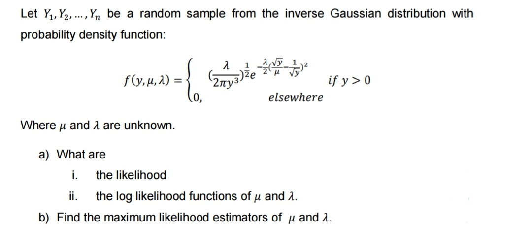 Let Y₁, Y₂,..., Yn be a random sample from the inverse Gaussian distribution with
probability density function:
f(y, μ, 2) =
{
Where μ and are unknown.
a) What are
i.
1 -ACT
√
λ
2ny3)že
elsewhere
if y > 0
the likelihood
ii. the log likelihood functions of u and λ.
b) Find the maximum likelihood estimators of u and 2.