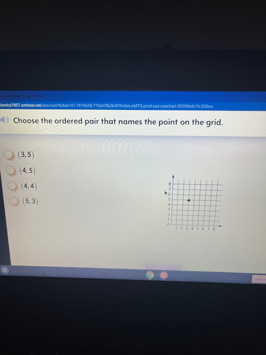 EuccessMaker Student Home
Mandco7857.smhost.net/Ims/sso?ticket=ST-7876635-77Q0V3bZb4FRnQeLwMTQ-prod-cas-caschart-5f5996dc76-255zw
Choose the ordered pair that names the point on the grid.
(3,5)
(4,5)
(4,4)
(5,3)
1234
5 678
Sign
