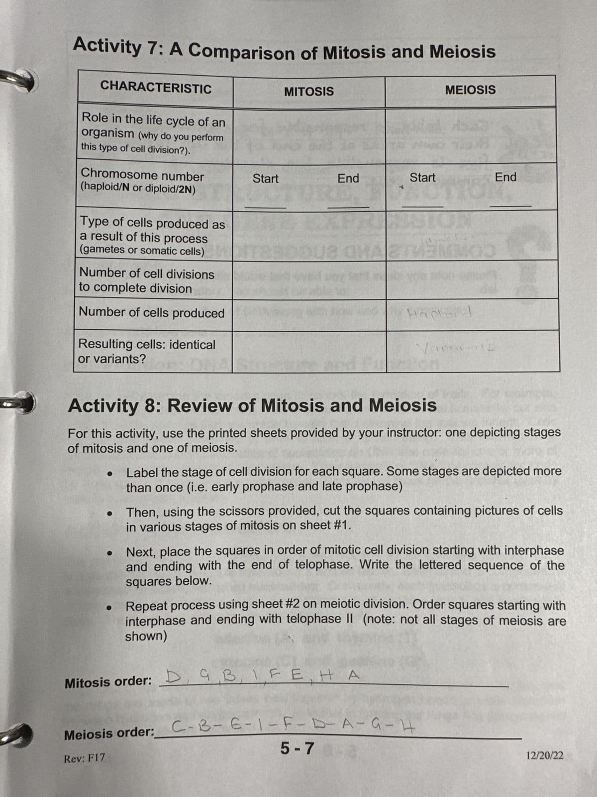 Activity 7: A Comparison of Mitosis and Meiosis
CHARACTERISTIC
Role in the life cycle of an
organism (why do you perform
this type of cell division?).
Chromosome number
(haploid/N or diploid/2N)
Type of cells produced as
a result of this process
(gametes or somatic cells)
Number of cell divisions
to complete division
Number of cells produced
Resulting cells: identical
or variants?
Start
●
MITOSIS
End
E
Start
MEIOSIS
140
Hader
Mitosis order: D, GB, IFE HA
343
Activity 8: Review of Mitosis and Meiosis
For this activity, use the printed sheets provided by your instructor: one depicting stages
of mitosis and one of meiosis.
Vamants
End
Label the stage of cell division for each square. Some stages are depicted more
than once (i.e. early prophase and late prophase)
Meiosis order: C-B-E-1-F-D-A-G-H
Rev: F17
5-7
Then, using the scissors provided, cut the squares containing pictures of cells
in various stages of mitosis on sheet #1.
Next, place the squares in order of mitotic cell division starting with interphase
and ending with the end of telophase. Write the lettered sequence of the
squares below.
Repeat process using sheet #2 on meiotic division. Order squares starting with
interphase and ending with telophase II (note: not all stages of meiosis are
shown)
12/20/22