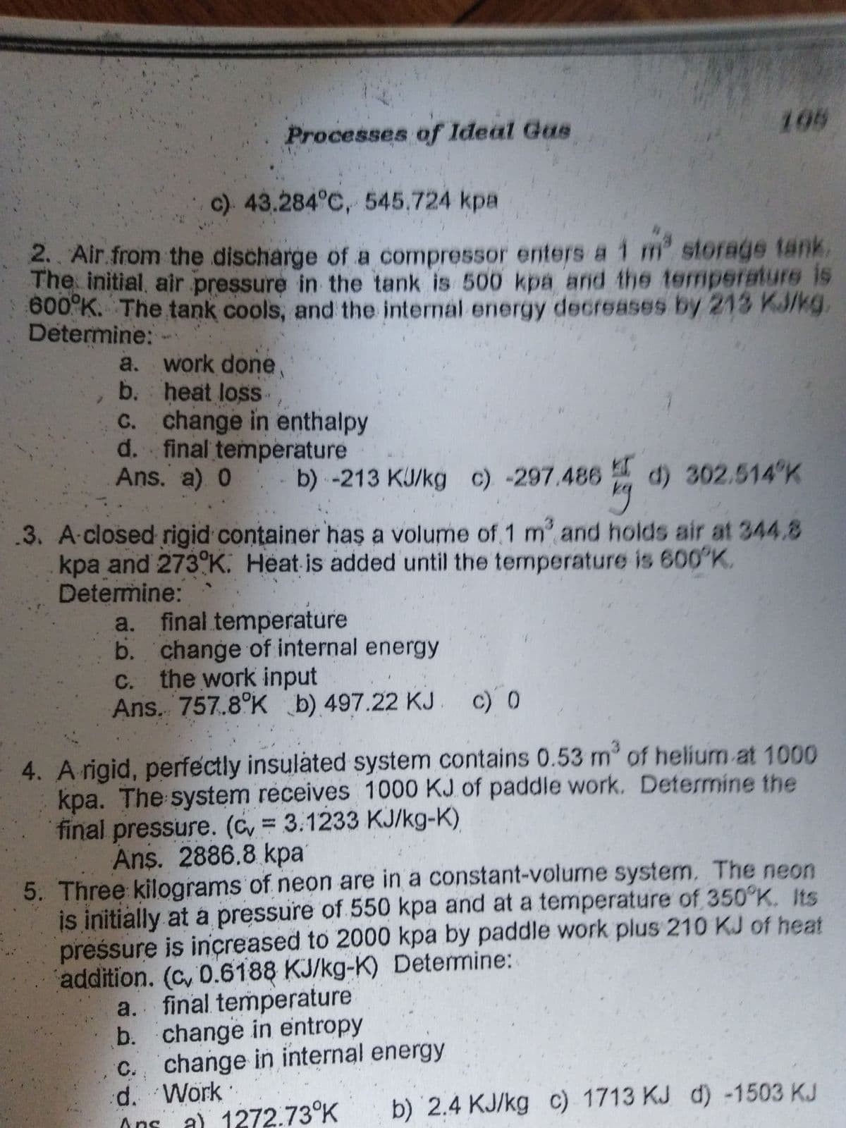 Processes of Ideal Gas
a.
b.
c) 43.284°C, 545.724 kpa
2. Air from the discharge of a compressor enters a 1 m² storage tank
The initial air pressure in the tank is 500 kpa and the temperature is
600°K. The tank cools, and the internal energy decreases by 213 KJ/kg
Determine: -
work done,
heat loss
c.
change in enthalpy
d. final temperature
Ans. a) 0
b) -213 KJ/kg c) -297.486 d) 302.514 K
kg
.3. A closed rigid container has a volume of 1 m³ and holds air at 344.8
kpa and 273 K. Heat is added until the temperature is 600°K.
Determine:
a. final temperature
b. change of internal energy
c. the work input
Ans. 757.8 Kb) 497.22 KJ. c) 0
195
4. A rigid, perfectly insulated system contains 0.53 m³ of helium at 1000
kpa. The system receives 1000 KJ of paddle work. Determine the
final pressure. (c = 3.1233 KJ/kg-K)
Ans. 2886.8 kpa
5. Three kilograms of neon are in a constant-volume system. The neon
is initially at a pressure of 550 kpa and at a temperature of 350°K. Its
pressure is increased to 2000 kpa by paddle work plus 210 KJ of heat
addition. (c, 0.6188 KJ/kg-K) Determine:
a. final temperature
b. change in entropy
c.
d. Work
Ans
change in internal energy
a) 1272.73°K
b) 2.4 KJ/kg c) 1713 KJ d) -1503 KJ