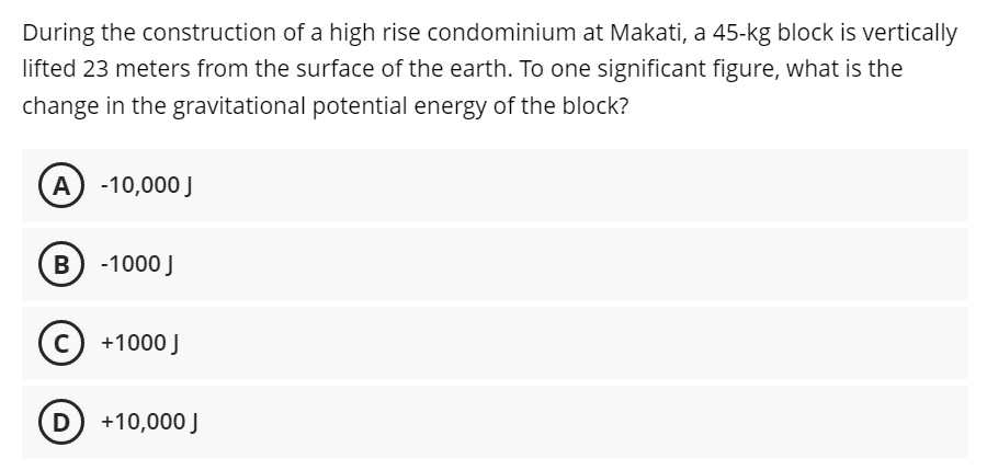 During the construction of a high rise condominium at Makati, a 45-kg block is vertically
lifted 23 meters from the surface of the earth. To one significant figure, what is the
change in the gravitational potential energy of the block?
A) -10,000 J
B) -1000 J
Ⓒ +1000 J
C
D
+10,000 J