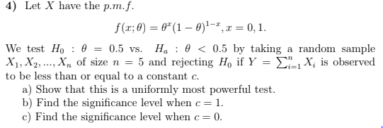 4) Let X have the p.m.f.
f(x; 8) = 6" (1 – 0)'-², x = 0, 1.
We test Ho : 0 = 0.5 vs. H. : 0 < 0.5 by taking a random sample
X1, X2, ..., X, of size n = 5 and rejecting Ho if Y = EX; is observed
to be less than or equal to a constant c.
a) Show that this is a uniformly most powerful test.
b) Find the significance level when c = 1.
c) Find the significance level when c= 0.
