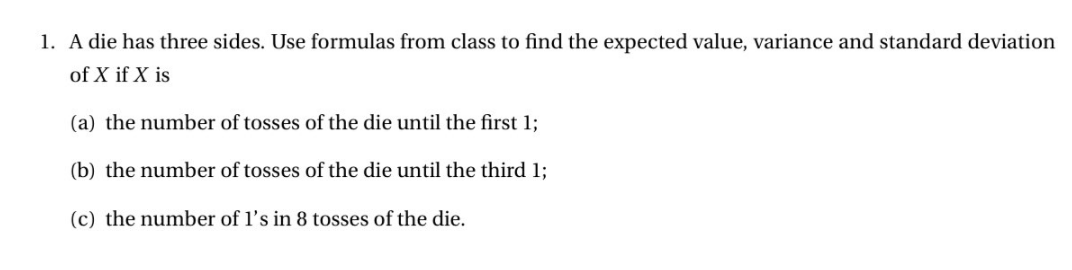 1. A die has three sides. Use formulas from class to find the expected value, variance and standard deviation
of X if X is
(a) the number of tosses of the die until the first 1;
(b) the number of tosses of the die until the third 1;
(c) the number of l's in 8 tosses of the die.
