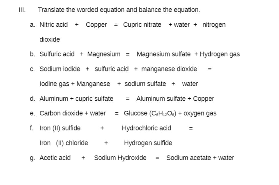 II.
Translate the worded equation and balance the equation.
a. Nitric acid
Copper
= Cupric nitrate
+ water + nitrogen
+
dioxide
b. Sulfuric acid + Magnesium =
Magnesium sulfate + Hydrogen gas
c. Sodium iodide + sulfuric acid + manganese dioxide
%3D
lodine gas + Manganese
+ sodium sulfate +
water
d. Aluminum + cupric sulfate
Aluminum sulfate + Copper
e. Carbon dioxide + water
= Glucose (C&H12O6) + Oxygen gas
f. Iron (II) sulfide
Hydrochloric acid
Iron (II) chloride
Hydrogen sulfide
g. Acetic acid
Sodium Hydroxide
Sodium acetate + water
+
