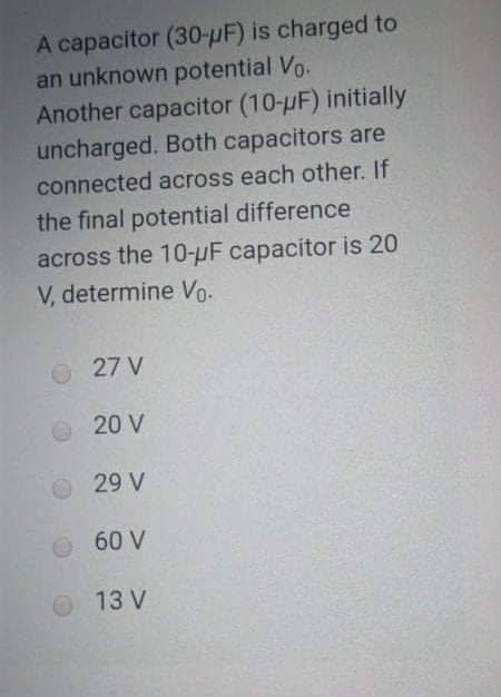 A capacitor (30-µF) is charged to
an unknown potential Vo.
Another capacitor (10-pF) initially
uncharged. Both capacitors are
connected across each other. If
the final potential difference
across the 10-µF capacitor is 20
V, determine o.
27 V
O 20 V
29 V
60 V
O 13 V
