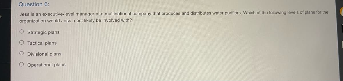 5
Question 6:
Jess is an executive-level manager at a multinational company that produces and distributes water purifiers. Which of the following levels of plans for the
organization would Jess most likely be involved with?
O Strategic plans
O Tactical plans
O Divisional plans
O Operational plans