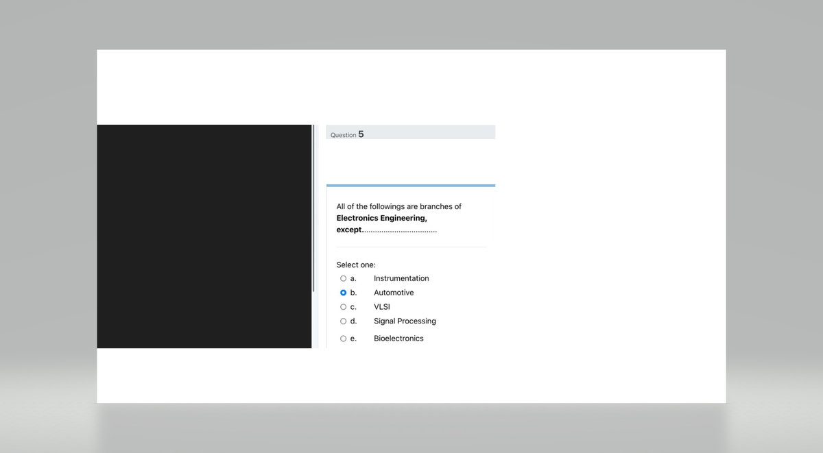 Question 5
All of the followings are branches of
Electronics Engineering,
except...
Select one:
O a.
O b.
O C.
O d.
O e.
Instrumentation
Automotive
VLSI
Signal Processing
Bioelectronics