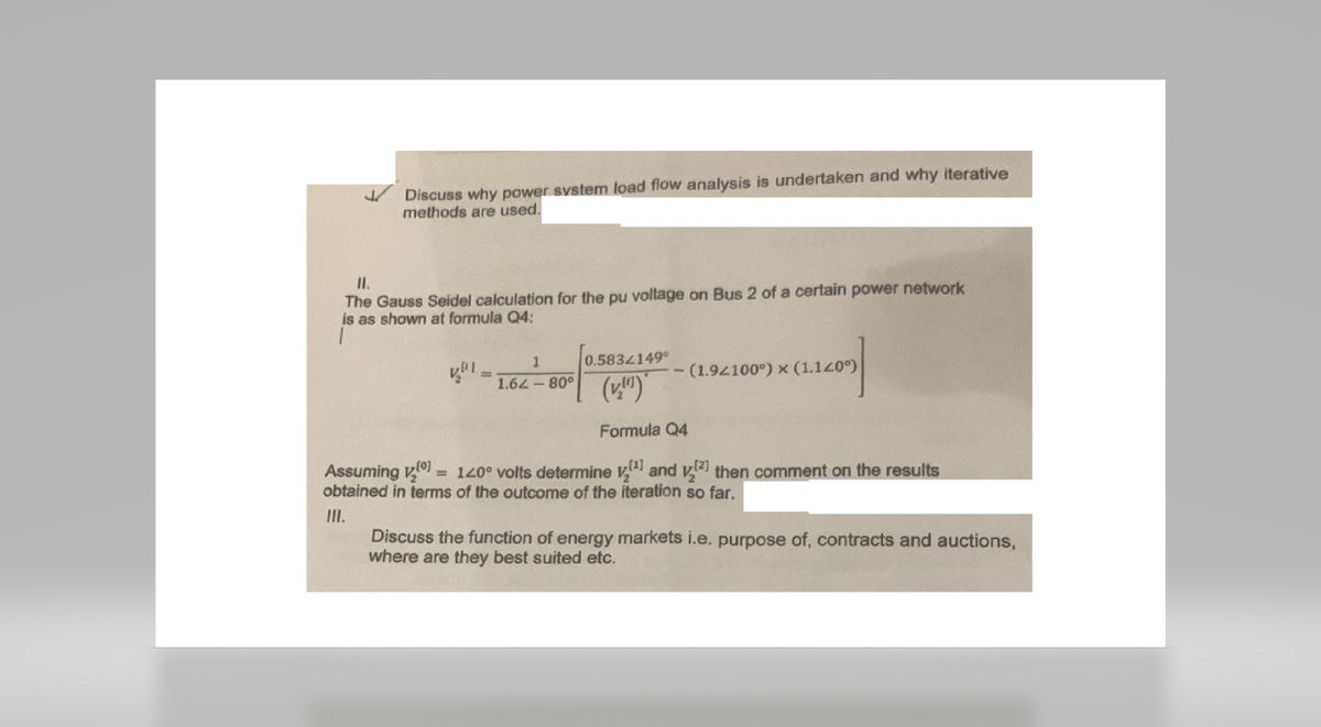 Discuss why power system load flow analysis is undertaken and why iterative
methods are used.
II.
The Gauss Seidel calculation for the pu voltage on Bus 2 of a certain power network
is as shown at formula Q4:
0.5834149°
(v.)
Formula Q4
Assuming v₂[0] = 120° volts determine
(¹) and (2) then comment on the results
obtained in terms of the outcome of the iteration so far.
III.
1
1.62-80°
- (1.92100°) x (1.140°)
Discuss the function of energy markets i.e. purpose of, contracts and auctions,
where are they best suited etc.