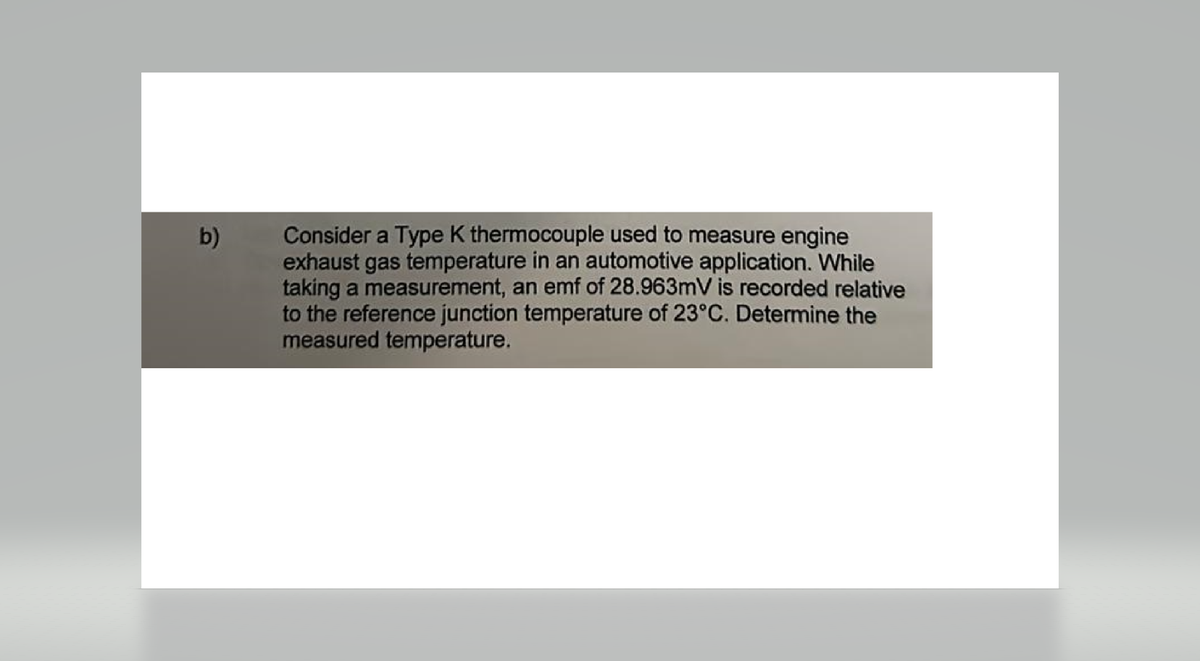 b)
Consider a Type K thermocouple used to measure engine
exhaust gas temperature in an automotive application. While
taking a measurement, an emf of 28.963mV is recorded relative
to the reference junction temperature of 23°C. Determine the
measured temperature.