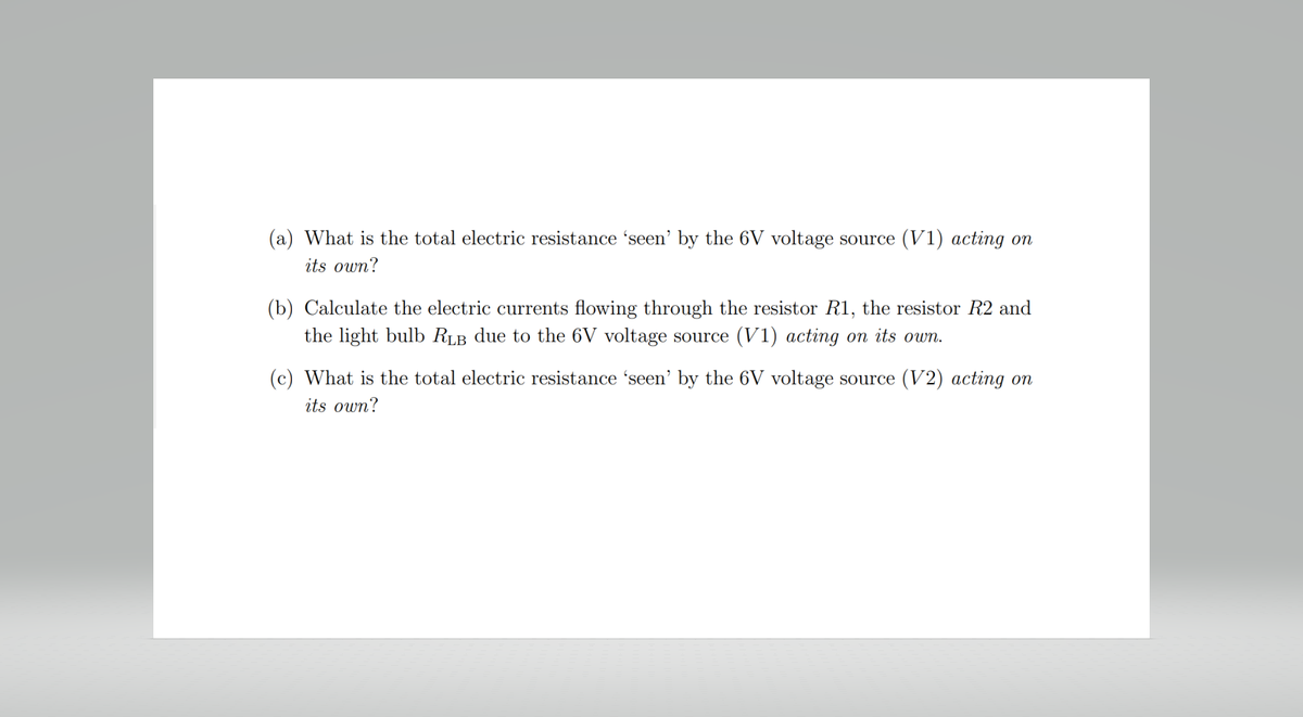 (a) What is the total electric resistance 'seen' by the 6V voltage source (V1) acting on
its own?
(b) Calculate the electric currents flowing through the resistor R1, the resistor R2 and
the light bulb RLB due to the 6V voltage source (V1) acting on its own.
(c) What is the total electric resistance 'seen' by the 6V voltage source (V2) acting on
its own?