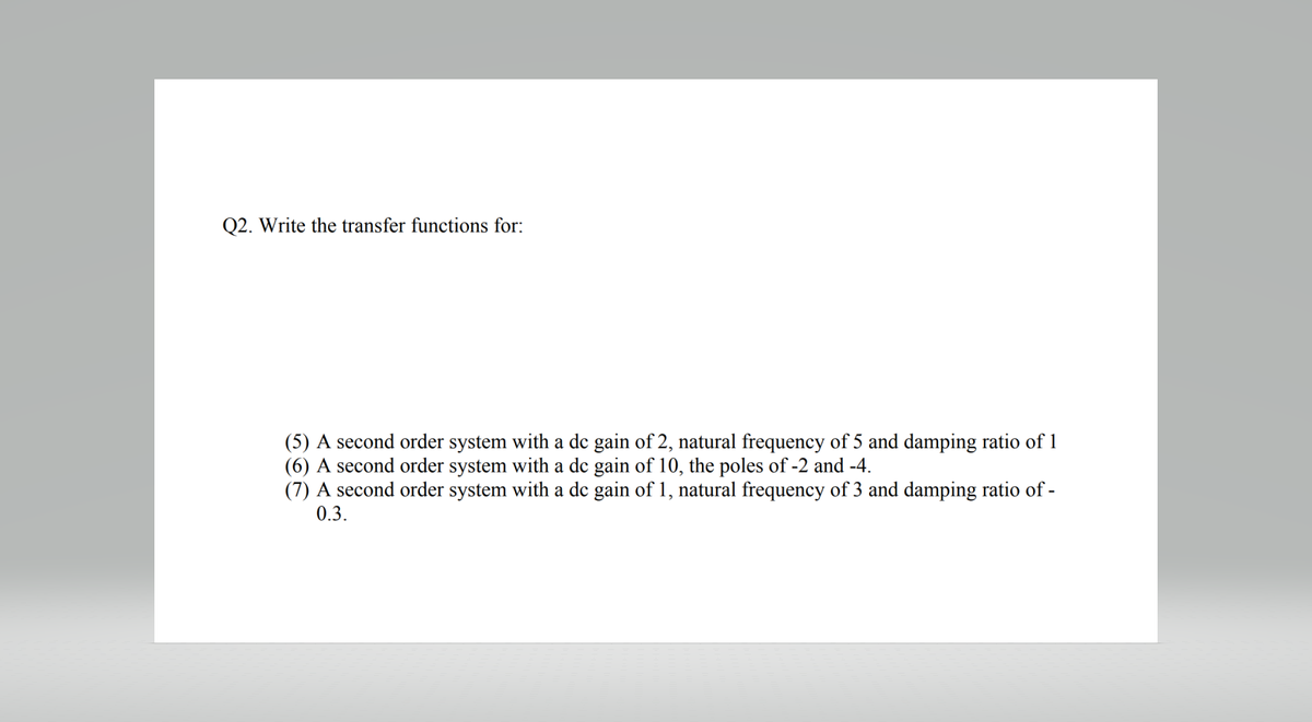 Q2. Write the transfer functions for:
(5) A second order system with a dc gain of 2, natural frequency of 5 and damping ratio of 1
(6) A second order system with a de gain of 10, the poles of -2 and -4.
(7) A second order system with a dc gain of 1, natural frequency of 3 and damping ratio of -
0.3.