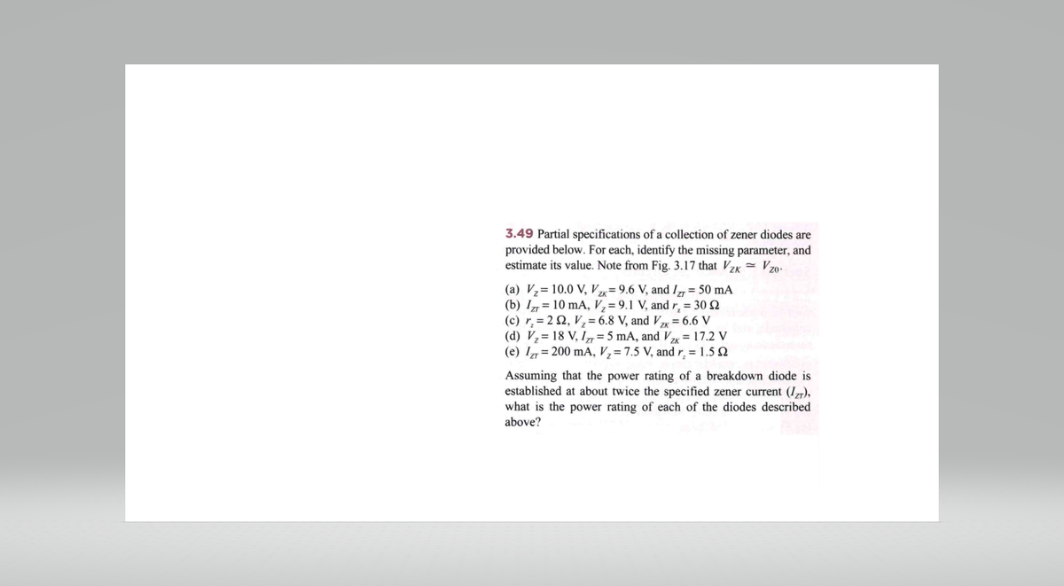 3.49 Partial specifications of a collection of zener diodes are
provided below. For each, identify the missing parameter, and
estimate its value. Note from Fig. 3.17 that Vzk Vzo.
(a) V₂
(b) Iz
10.0 V, Vzk= 9.6 V, and I = 50 mA
10 mA, V₂ = 9.1 V, and r, = 30 92
(c) r₂ = 22, V₂ = 6.8 V, and Vzx = 6.6 V
(d) V₂ = 18 V, I = 5 mA, and Vzx = 17.2 V
(e) IZT= 200 mA, V₂= 7.5 V, and r₂ = 1.592
Assuming that the power rating of a breakdown diode is
established at about twice the specified zener current (Izr),
what is the power rating of each of the diodes described
above?