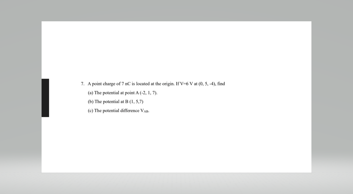 7. A point charge of 7 nC is located at the origin. If V=6 V at (0, 5, -4), find
(a) The potential at point A (-2, 1, 7).
(b) The potential at B (1,5,7)
(c) The potential difference VAB.