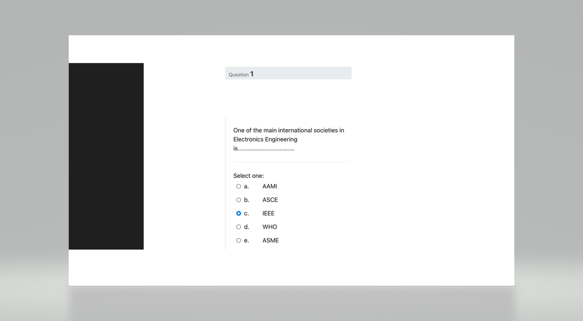 Question 1
One of the main international societies in
Electronics Engineering
is....
Select one:
O a.
O b.
O C.
O d.
O e.
AAMI
ASCE
IEEE
WHO
ASME