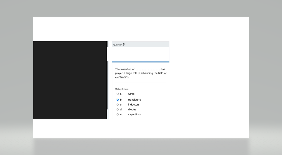Question 3
The invention of
has
played a large role in advancing the field of
electronics.
Select one:
O a.
o b.
O C.
O d.
O e.
wires
transistors
inductors
diodes
capacitors.