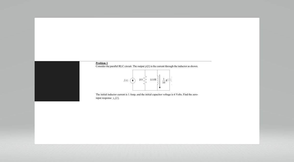 Problem 1
Consider the parallel RLC circuit. The output y(t) is the current through the inductor as shown.
f(t)
20
2.5 H
10
F
The initial inductor current is 1 Amp, and the initial capacitor voltage is 6 Volts. Find the zero-
input response yo(t).