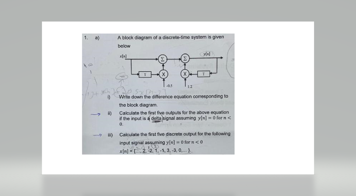 1. a)
1
-
A block diagram of a discrete-time system is given
below
ii)
X
117+ X[ 14.10. Sy [1]
i)
-0.5
ut
(x)
1.2
y[n]
Write down the difference equation corresponding to
the block diagram.
Calculate the first five outputs for the above equation
if the input is a delta signal assuming y[n] = 0 for n <
0.
iii) Calculate the first five discrete output for the following
input signal assuming y[n] = 0 for n < 0
x[n] = { 2, 2, 1,-1, 3, -3, 0,...}