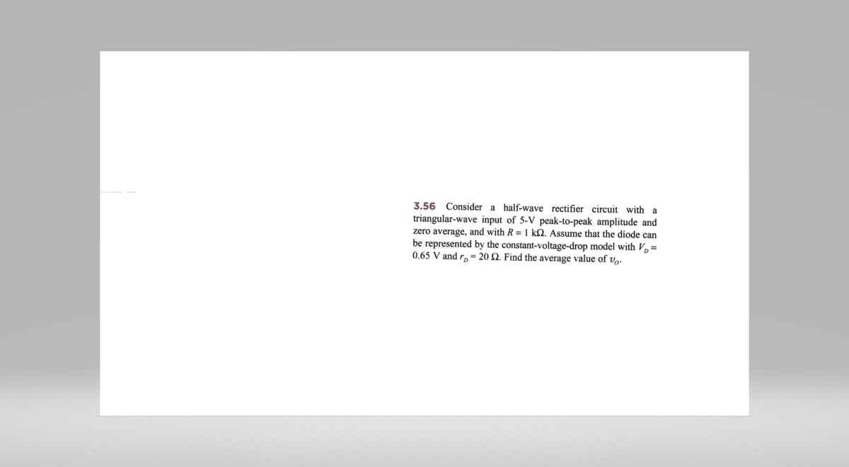 3.56 Consider a half-wave rectifier circuit with a
triangular-wave input of 5-V peak-to-peak amplitude and
zero average, and with R= 1 k. Assume that the diode can
be represented by the constant-voltage-drop model with V₂ =
0.65 V and r = 20 S2. Find the average value of vo.