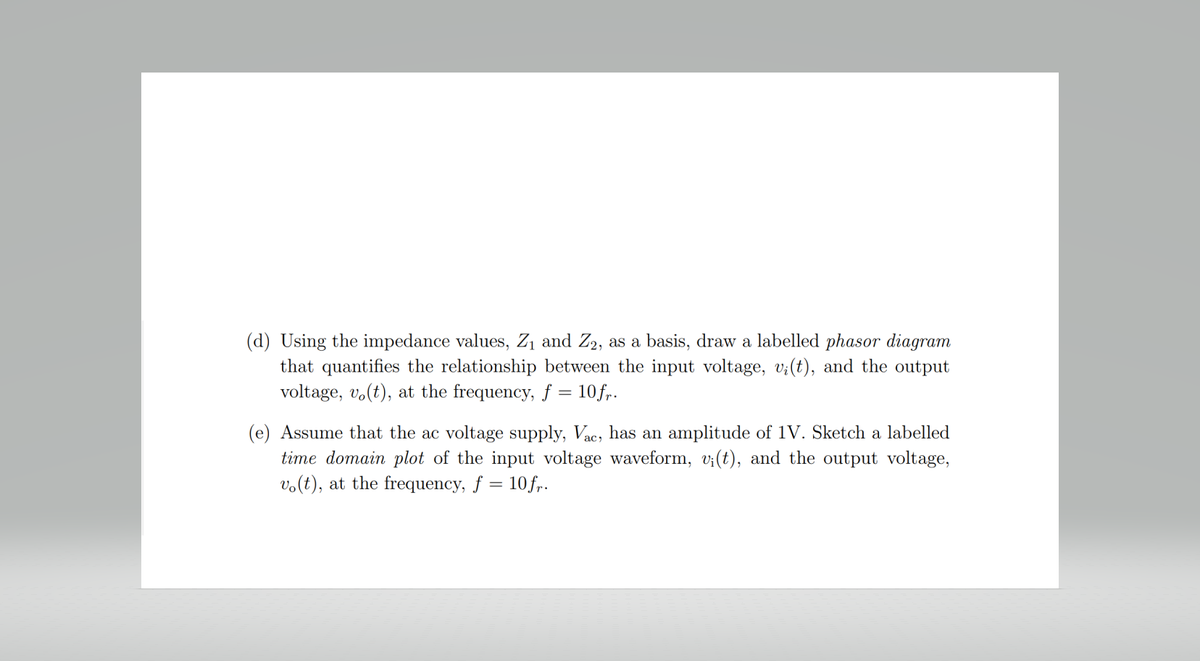 (d) Using the impedance values, Z₁ and Z₂, as a basis, draw a labelled phasor diagram
that quantifies the relationship between the input voltage, v¡(t), and the output
voltage, vo(t), at the frequency, f = 10 fr.
(e) Assume that the ac voltage supply, Vac, has an amplitude of 1V. Sketch a labelled
time domain plot of the input voltage waveform, v;(t), and the output voltage,
vo(t), at the frequency, f = 10 fr.