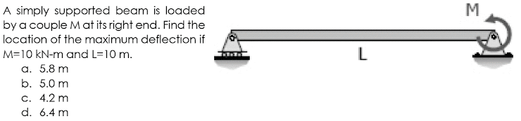 A simply supported beam is loaded
by a couple M at its right end. Find the
M
location of the maximum deflection if
M=10 kN-m and L=10 m.
L
a. 5.8 m
b. 5.0 m
c. 4.2 m
d. 6.4 m
