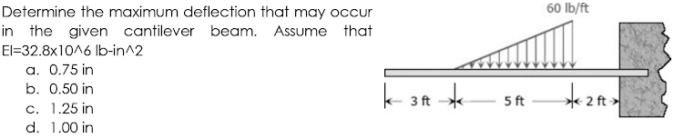 60 Ib/ft
Determine the maximum deflection that may occur
in the given cantilever beam. Assume that
El=32.8x1016 Ib-in^2
a. 0.75 in
b. 0.50 in
k- 3 ft *
5 ft
2 ft >
c. 1.25 in
d. 1.00 in
