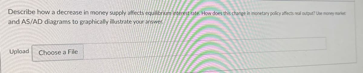 Describe how a decrease in money supply affects equilibrium interest rate. How does this change in monetary policy affects real output? Use money market
and AS/AD diagrams to graphically illustrate your answer.
Upload
Choose a File