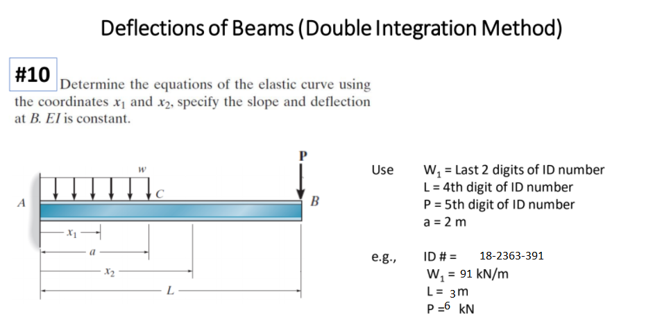 Deflections of Beams (Double Integration Method)
#10
Determine the equations of the elastic curve using
the coordinates x1 and x2, specify the slope and deflection
at B. El is constant.
W, = Last 2 digits of ID number
L = 4th digit of ID number
P = 5th digit of ID number
Use
C
B
a = 2 m
ID # =
W, = 91 kN/m
e.g.,
18-2363-391
X2
L
L= 3m
P =6 kN
