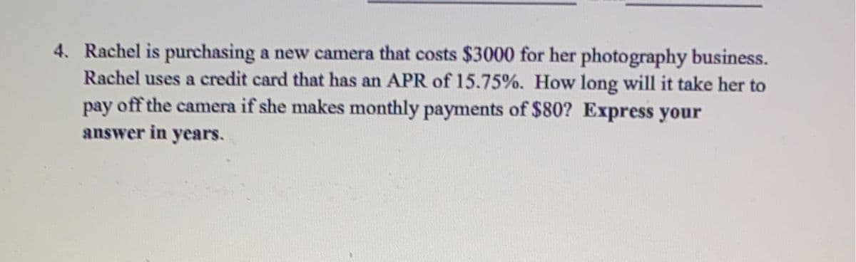 4. Rachel is purchasing a new camera that costs $3000 for her photography business.
Rachel uses a credit card that has an APR of 15.75%. How long will it take her to
pay off the camera if she makes monthly payments of $80? Express your
answer in years.